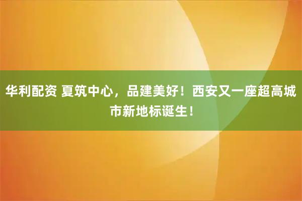 华利配资 夏筑中心，品建美好！西安又一座超高城市新地标诞生！