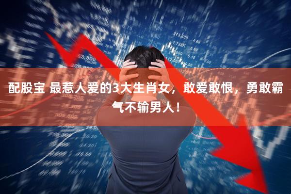 配股宝 最惹人爱的3大生肖女，敢爱敢恨，勇敢霸气不输男人！