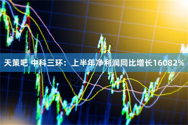 天策吧 中科三环：上半年净利润同比增长16082%