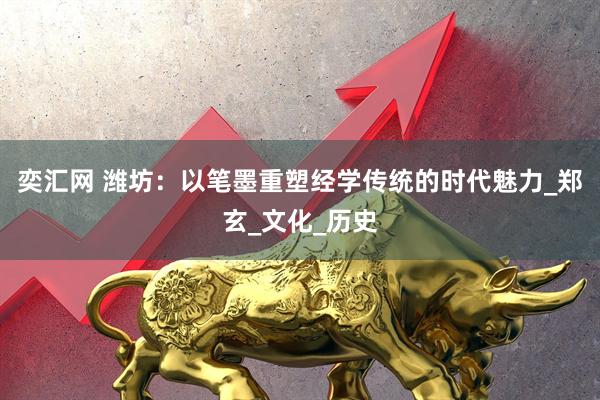 奕汇网 潍坊：以笔墨重塑经学传统的时代魅力_郑玄_文化_历史