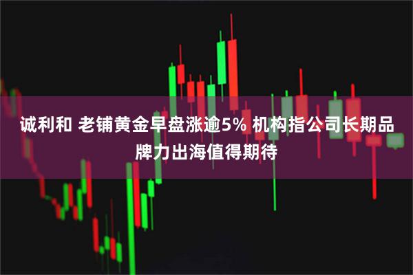 诚利和 老铺黄金早盘涨逾5% 机构指公司长期品牌力出海值得期待