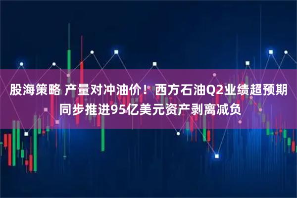 股海策略 产量对冲油价！西方石油Q2业绩超预期 同步推进95亿美元资产剥离减负
