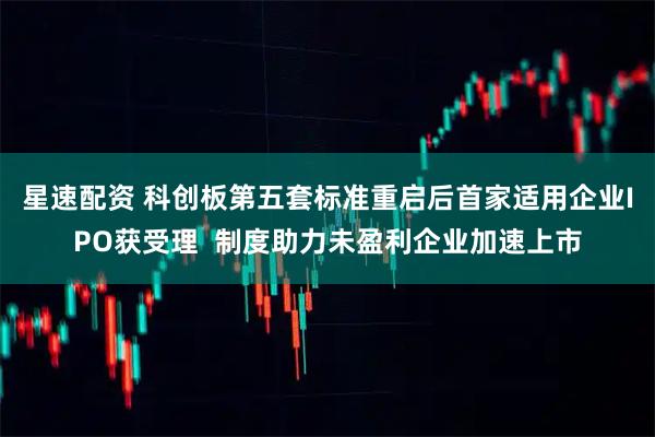 星速配资 科创板第五套标准重启后首家适用企业IPO获受理  制度助力未盈利企业加速上市