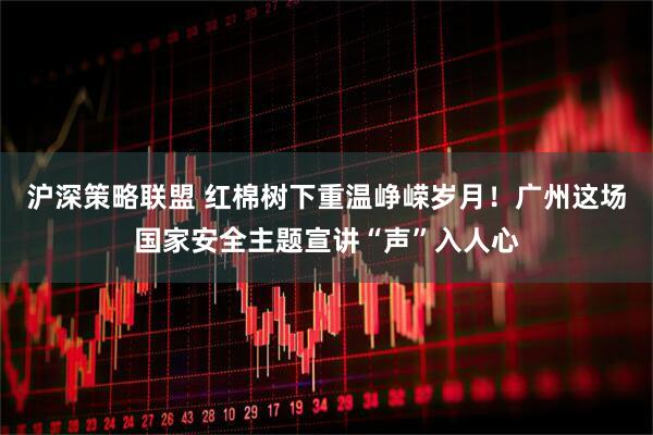 沪深策略联盟 红棉树下重温峥嵘岁月！广州这场国家安全主题宣讲“声”入人心