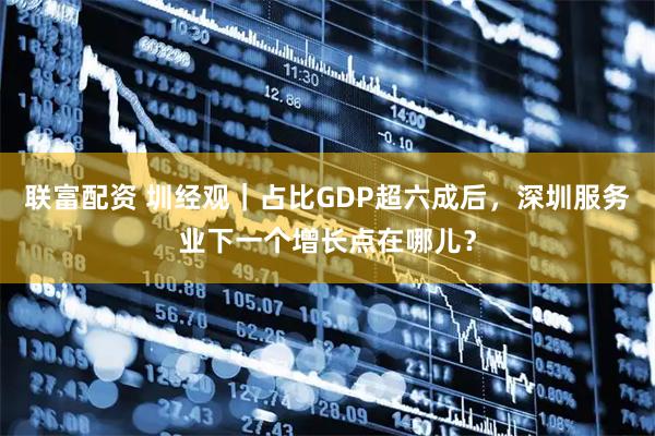 联富配资 圳经观｜占比GDP超六成后，深圳服务业下一个增长点在哪儿？