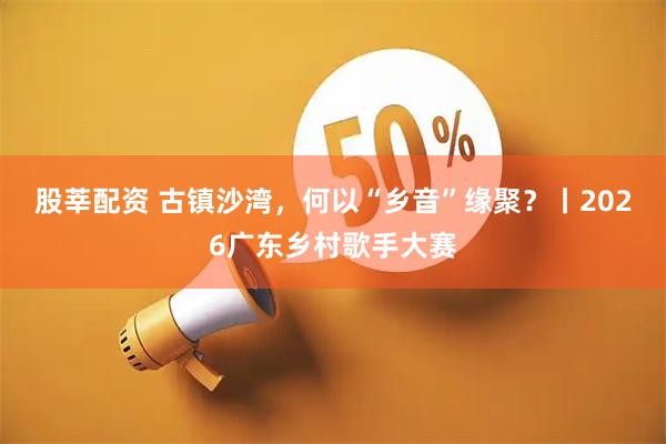 股莘配资 古镇沙湾，何以“乡音”缘聚？丨2026广东乡村歌手大赛